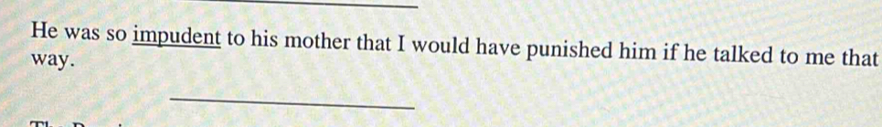 He was so impudent to his mother that I would have punished him if he talked to me that 
way. 
_