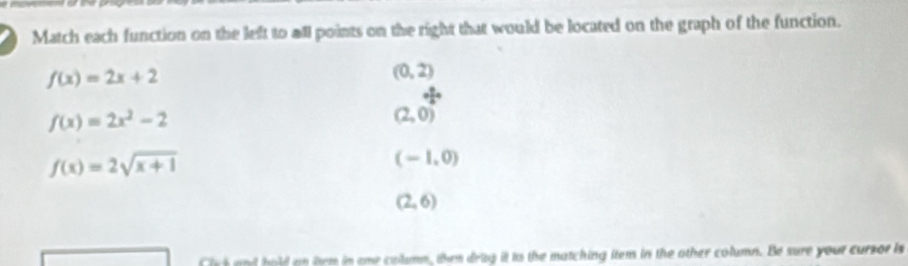 Match each function on the left to all points on the right that would be located on the graph of the function.
f(x)=2x+2
(0,2)
f(x)=2x^2-2
(2,0)^ 3/4 
f(x)=2sqrt(x+1)
(-1,0)
(2,6)
n em in eme calumm, then drag it its the matching item in the other column. Be sure your cursor is