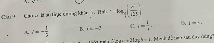 surd 3. 
Câu 9: Cho a là số thực dương khác 5 . Tính I=log _ a/5 ( a^3/125 ).
A. I=- 1/3 .
C.
B. I=-3. I= 1/3 .
D. I=3. 
A thỏa mãn 3log a+2log b=1 Mệnh đề nào sau đây đúng?