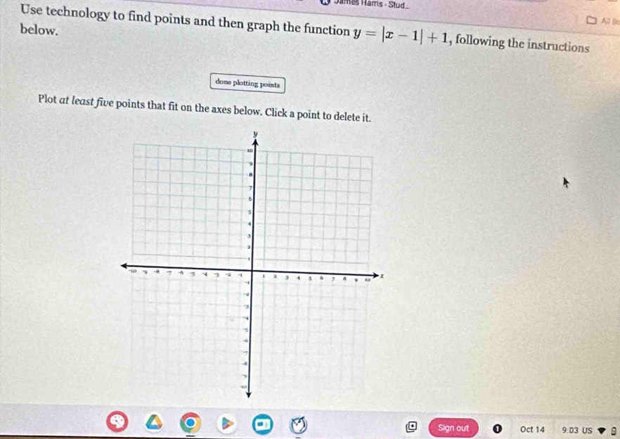 James Harris - Stud 
All Be 
Use technology to find points and then graph the function y=|x-1|+1 , following the instructions 
below. 
done plotting points 
Plot at least five points that fit on the axes below. Click a point to delete it. 
Sign out Oct 14 9:03 US A