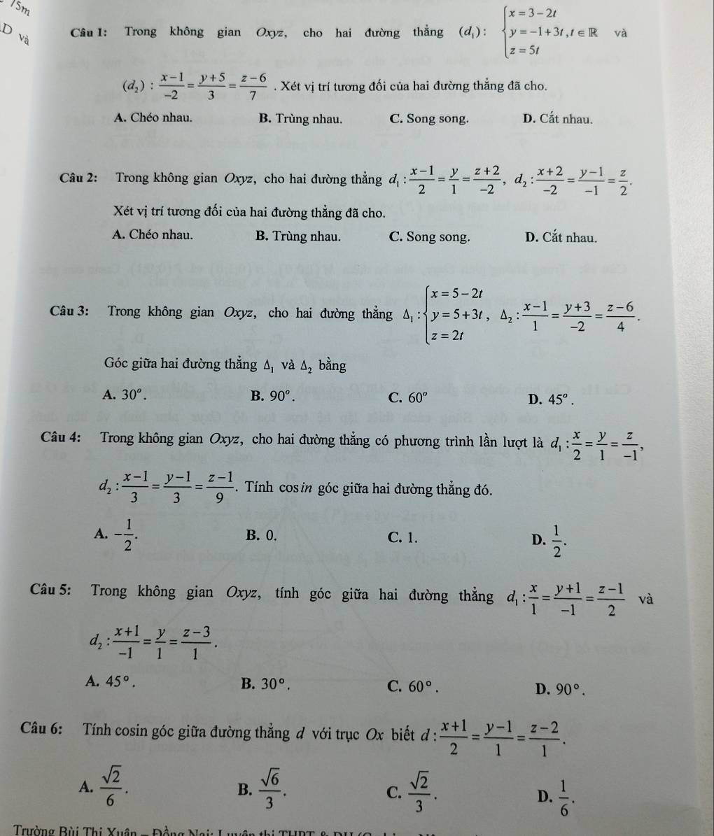 15m
D và
Câu 1: Trong không gian Oxyz, cho hai đường thẳng (d_1):beginarrayl x=3-2t y=-1+3t,t∈ R z=5tendarray. và
(d_2): (x-1)/-2 = (y+5)/3 = (z-6)/7 . Xét vị trí tương đối của hai đường thẳng đã cho.
A. Chéo nhau. B. Trùng nhau. C. Song song. D. Cắt nhau.
Câu 2: Trong không gian Oxyz, cho hai đường thẳng d_1: (x-1)/2 = y/1 = (z+2)/-2 ,d_2: (x+2)/-2 = (y-1)/-1 = z/2 .
Xét vị trí tương đối của hai đường thẳng đã cho.
A. Chéo nhau. B. Trùng nhau. C. Song song. D. Cắt nhau.
Câu 3: Trong không gian Oxyz, cho hai đường thẳng △ _1:beginarrayl x=5-2t y=5+3t,△ _2: (x-1)/1 = (y+3)/-2 = (z-6)/4 .endarray.
Góc giữa hai đường thẳng A và △ _2 bằng
A. 30^o. B. 90^o. C. 60° D. 45°.
Câu 4: Trong không gian Oxyz, cho hai đường thẳng có phương trình lần lượt là d_1: x/2 = y/1 = z/-1 ,
d_2: (x-1)/3 = (y-1)/3 = (z-1)/9 . Tính cos in góc giữa hai đường thẳng đó.
A. - 1/2 . B. 0. C. 1.
D.  1/2 .
Câu 5: Trong không gian Oxyz, tính góc giữa hai đường thẳng d_1: x/1 = (y+1)/-1 = (z-1)/2  và
d_2: (x+1)/-1 = y/1 = (z-3)/1 .
A. 45°. B. 30°. C. 60°. D. 90°.
Câu 6: Tính cosin góc giữa đường thẳng d với trục Ox biết đ :  (x+1)/2 = (y-1)/1 = (z-2)/1 .
A.  sqrt(2)/6 .  sqrt(6)/3 .  sqrt(2)/3 .
B.
C.
D.  1/6 .
Trường Bùi Thị Xụ