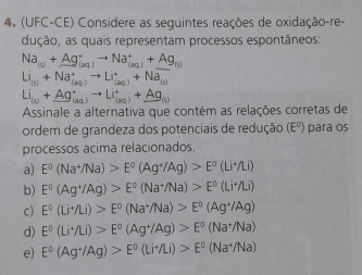 (UFC-CE) Considere as seguintes reações de oxidação-re-
dução, as quais representam processos espontâneos:
Na_(s)+Ag_(aq)to Na_((aq))^++Ag_(s)
Li_(s)+Na_((aq))^+to Li_((aq))^++Na_(s)
Li_(s)+Ag_(aq)to Li_(aq)+_ Ag
Assinale a alternativa que contém as relações corretas de
ordem de grandeza dos potenciais de redução (E^o) para os
processos acima relacionados.
a) E^0(Na^+/Na)>E^0(Ag^+/Ag)>E^0(Li^+/Li)
b) E°(Ag^+/Ag)>E°(Na^+/Na)>E°(Li^+/Li)
c) E°(Li^+/Li)>E°(Na^+/Na)>E°(Ag^+/Ag)
d) E°(Li^+/Li)>E^0(Ag^+/Ag)>E^0(Na^+/Na)
e) E°(Ag^+/Ag)>E^0(Li^+/Li)>E^0(Na^+/Na)