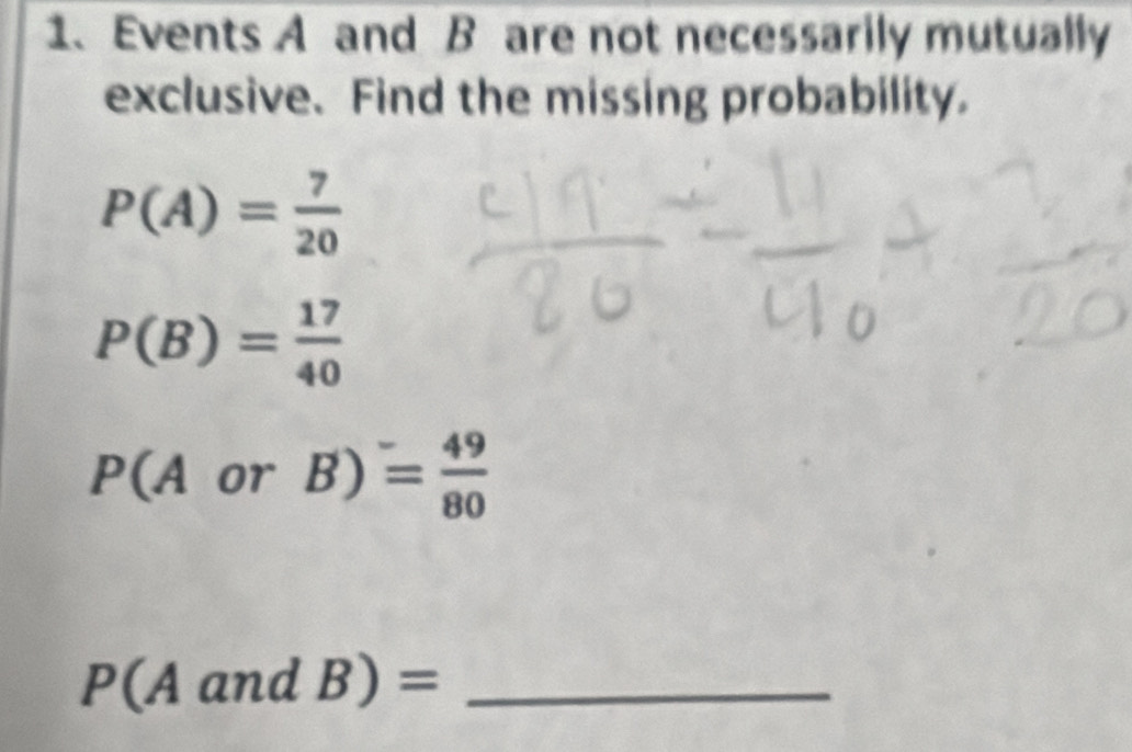 Events A and B are not necessarily mutually 
exclusive. Find the missing probability.
P(A)= 7/20 
P(B)= 17/40 
P(AorB)= 49/80 
_ P(AandB)=