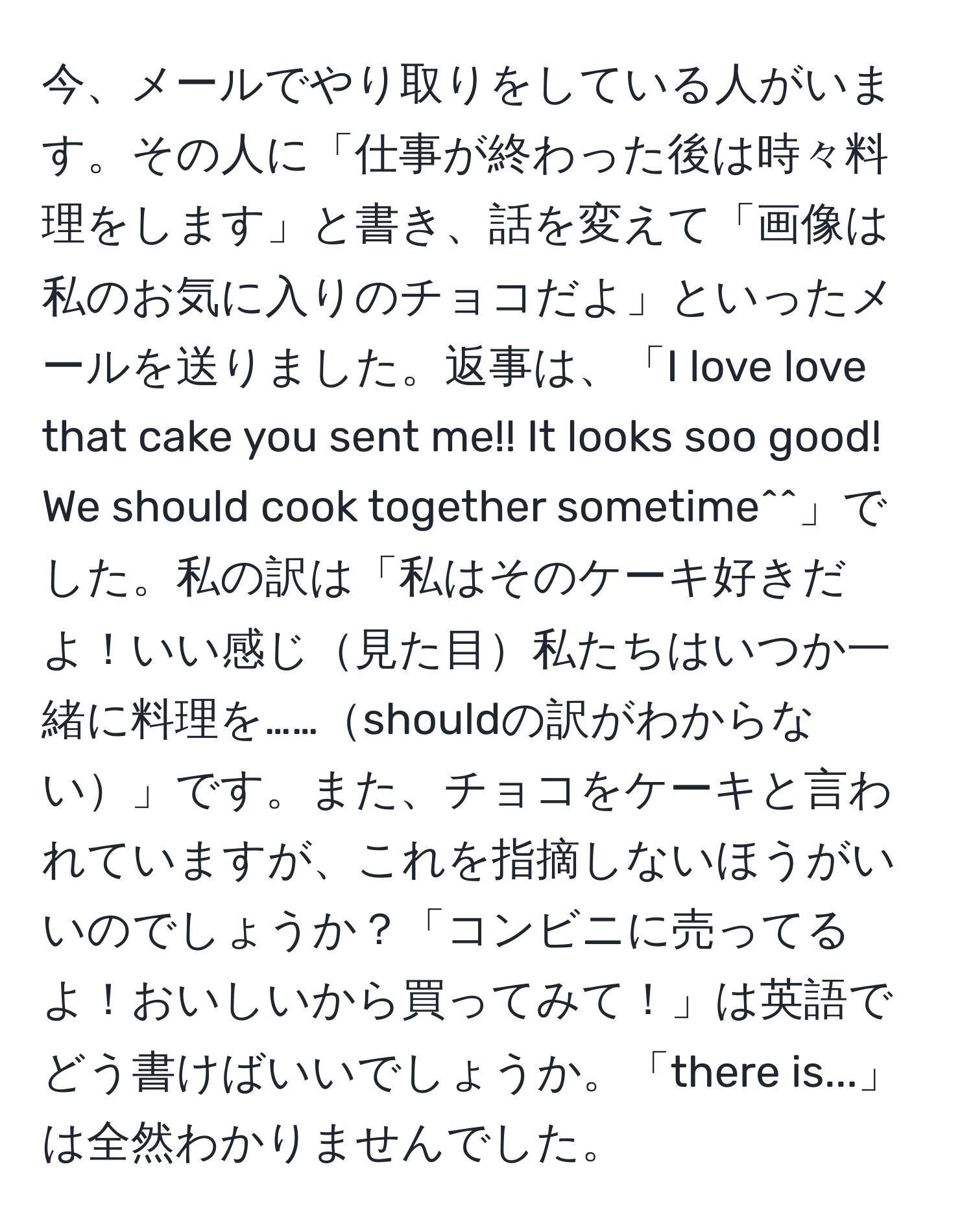 今、メールでやり取りをしている人がいます。その人に「仕事が終わった後は時々料理をします」と書き、話を変えて「画像は私のお気に入りのチョコだよ」といったメールを送りました。返事は、「I love love that cake you sent me!! It looks soo good! We should cook together sometime^^」でした。私の訳は「私はそのケーキ好きだよ！いい感じ見た目私たちはいつか一緒に料理を……shouldの訳がわからない」です。また、チョコをケーキと言われていますが、これを指摘しないほうがいいのでしょうか？「コンビニに売ってるよ！おいしいから買ってみて！」は英語でどう書けばいいでしょうか。「there is...」は全然わかりませんでした。