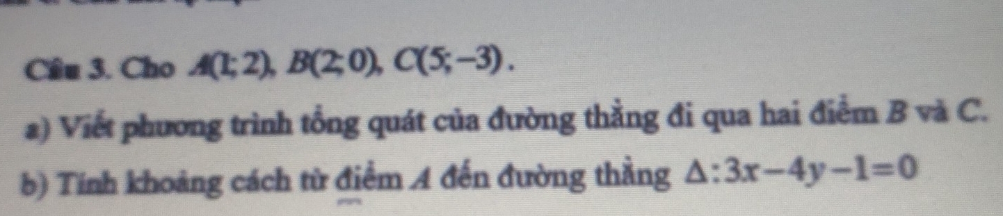 Cho A(1;2), B(2;0), C(5;-3). 
a) Viết phương trình tổng quát của đường thẳng đi qua hai điểm B và C. 
b) Tính khoảng cách từ điểm A đến đường thẳng △ :3x-4y-1=0