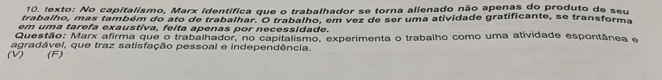 texto: No capitalismo, Marx identífica que o trabalhador se torna alienado não apenas do produto de seu 
trabalho, mas também do ato de trabalhar. O trabalho, em vez de ser uma atividade gratificante, se transforma 
em uma tarefa exaustiva, feita apenas por necessidade. 
Questão: Marx afirma que o trabalhador, no capitalismo, experimenta o trabalho como uma atividade espontânea e 
agradável, que traz satisfação pessoal e independência. 
(V) (F)