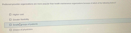 Preferred provider organizations are more popular than health maintenance organizations because of which of the following factors?
Higher cost
Greater flexibility
Smalle groups of patients
Choice of physicians