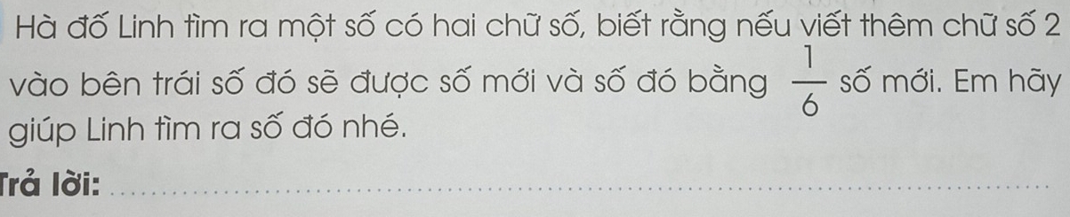 Hà đố Linh tìm ra một số có hai chữ số, biết rằng nếu viết thêm chữ số 2
vào bên trái số đó sẽ được số mới và số đó bằng  1/6  số mới. Em hãy 
giúp Linh tìm ra số đó nhé. 
Trả lời:_