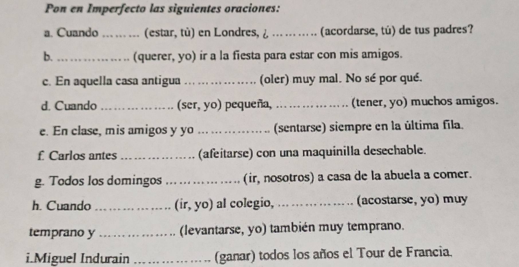 Pon en Imperfecto las siguientes oraciones: 
a. Cuando _(estar, tù) en Londres, ¿ _(acordarse, tú) de tus padres? 
b. _(querer, yo) ir a la fiesta para estar con mis amigos. 
c. En aquella casa antigua _(oler) muy mal. No sé por qué. 
d. Cuando _(ser, yo) pequeña, _(tener, yo) muchos amigos. 
e. En clase, mis amigos y yo ._ (sentarse) siempre en la última fila. 
f Carlos antes _(afeitarse) con una maquinilla desechable. 
g. Todos los domingos _(ir, nosotros) a casa de la abuela a comer. 
h. Cuando_ (ir, yo) al colegio,_ (acostarse, yo) muy 
temprano y _(levantarse, yo) también muy temprano. 
i.Miguel Indurain _(ganar) todos los años el Tour de Francia.