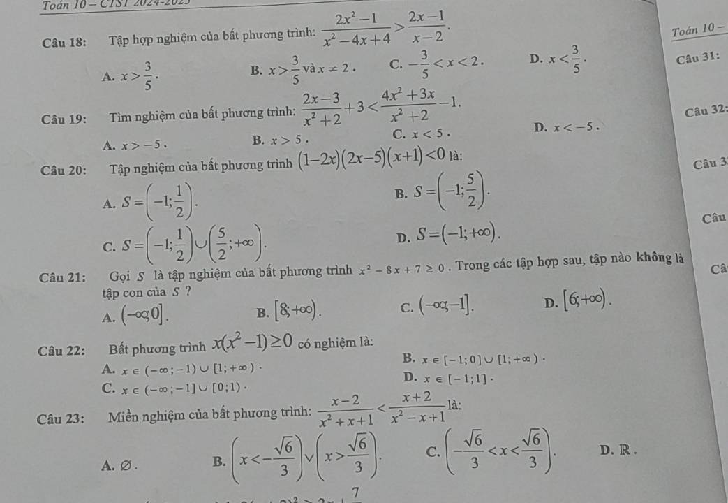 Toán 10 - CTST 2024-20.
Câu 18: Tập hợp nghiệm của bất phương trình:  (2x^2-1)/x^2-4x+4 > (2x-1)/x-2 .
Toán 10 -
A. x> 3/5 . x> 3/5 vax!= 2. C. - 3/5  D. x
Câu 31:
B.
Câu 19: Tìm nghiệm của bất phương trình:  (2x-3)/x^2+2 +3
Câu 32:
C. x<5.
D. x
A. x>-5.
B. x>5.
Câu 20: Tập nghiệm của bất phương trình (1-2x)(2x-5)(x+1)<0</tex> là:
Câu 3
A. S=(-1; 1/2 ).
B. S=(-1; 5/2 ).
C. S=(-1; 1/2 )∪ ( 5/2 ;+∈fty ). D. S=(-1;+∈fty ).
Câu
Câu 21: Gọi S là tập nghiệm của bất phương trình x^2-8x+7≥ 0. Trong các tập hợp sau, tập nào không là
Câ
tập con của S ?
A. (-oq0].
B. [8,+∈fty ).
C. (-∈fty ,-1]. D. [6,+∈fty ).
Câu 22: :Bất phương trình x(x^2-1)≥ 0 có nghiệm là:
B. x∈ [-1;0]∪ [1;+∈fty )·
A. x∈ (-∈fty ;-1)∪ [1;+∈fty )·
D. x∈ [-1;1]·
C. x∈ (-∈fty ;-1]∪ [0;1)·
Câu 23: Miền nghiệm của bất phương trình:  (x-2)/x^2+x+1  là:
A.∅. B. (x<- sqrt(6)/3 )vee v(x> sqrt(6)/3 ). C. (- sqrt(6)/3  D. R .
7