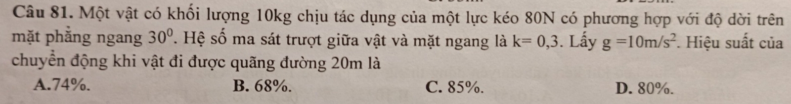 Một vật có khối lượng 10kg chịu tác dụng của một lực kéo 80N có phương hợp với độ dời trên
mặt phăng ngang 30°. Hệ số ma sát trượt giữa vật và mặt ngang là k=0,3. Lấy g=10m/s^2. Hiệu suất của
chuyển động khi vật đi được quãng đường 20m là
A. 74%. B. 68%. C. 85%. D. 80%.