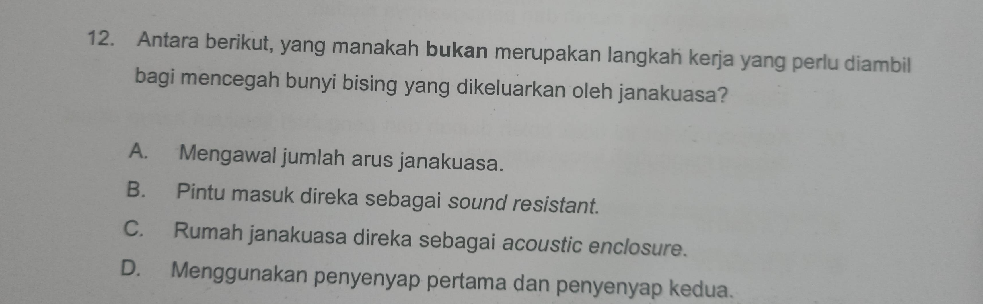 Antara berikut, yang manakah bukan merupakan langkah kerja yang perlu diambil
bagi mencegah bunyi bising yang dikeluarkan oleh janakuasa?
A. Mengawal jumlah arus janakuasa.
B. Pintu masuk direka sebagai sound resistant.
C. Rumah janakuasa direka sebagai acoustic enclosure.
D. Menggunakan penyenyap pertama dan penyenyap kedua.