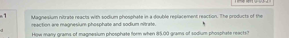 Time left 0:03:21 
n1 Magnesium nitrate reacts with sodium phosphate in a double replacement reaction. The products of the 
reaction are magnesium phosphate and sodium nitrate. 
d 
How many grams of magnesium phosphate form when 85.00 grams of sodium phosphate reacts?