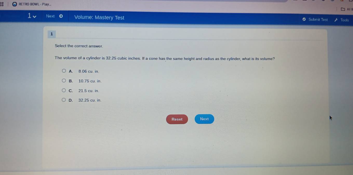 RETRO BOWL - Play...
All i
Next Volume: Mastery Test Submit Test Tools
1
Select the correct answer.
The volume of a cylinder is 32.25 cubic inches. If a cone has the same height and radius as the cylinder, what is its volume?
A. 8.06 cu. in.
B. 10.75 cu. in.
C. 21.5 cu. in.
D. 32.25 cu. in.
Reset Next