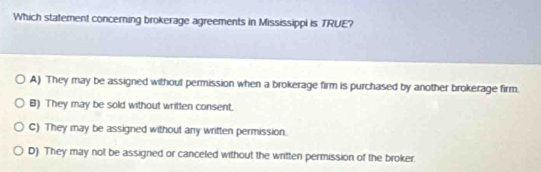 Which statement concerning brokerage agreements in Mississippi is TRUE?
A) They may be assigned without permission when a brokerage firm is purchased by another brokerage firm.
B) They may be sold without written consent.
C) They may be assigned without any written permission.
D) They may not be assigned or canceled without the written permission of the broker.