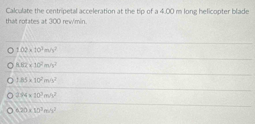 Calculate the centripetal acceleration at the tip of a 4.00 m long helicopter blade
that rotates at 300 rev/min.
1.02* 10^3m/s^2
8.82* 10^2m/s^2
1.85* 10^2m/s^2
3.94* 10^3m/s^2
6.20* 10^3m/s^2