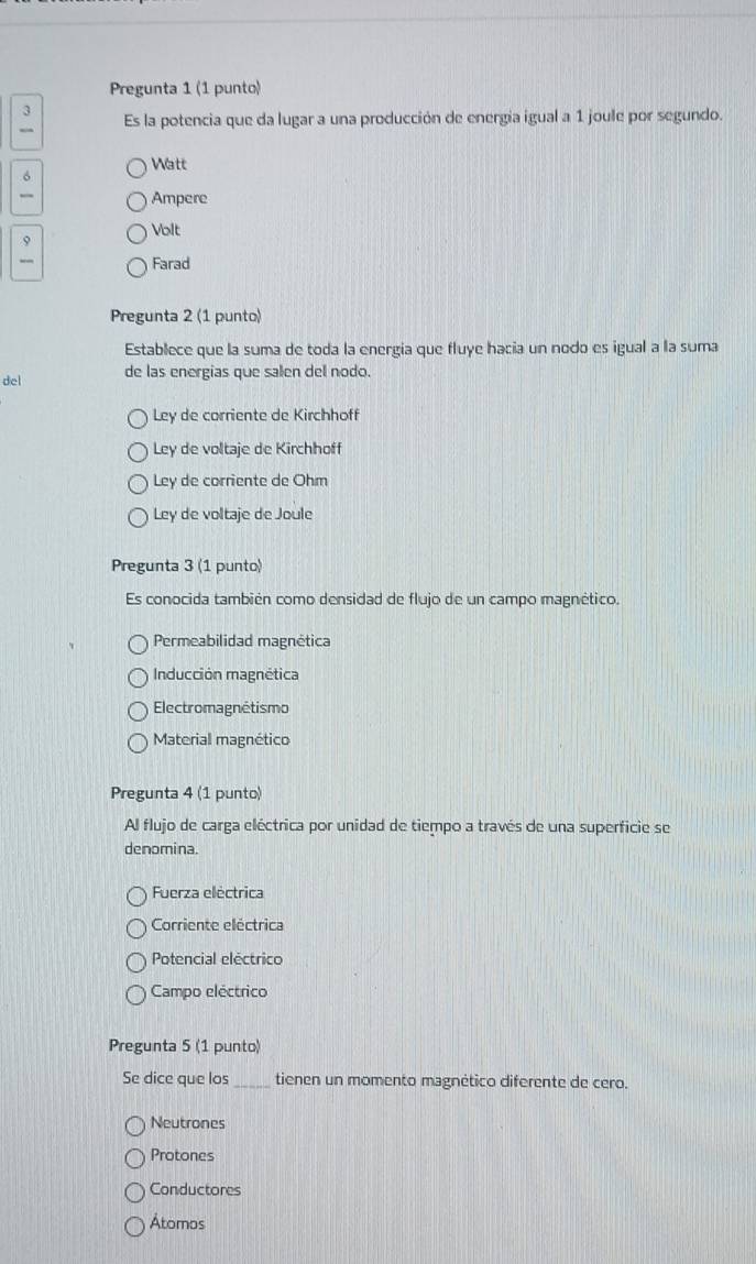 Pregunta 1 (1 punto)
3 Es la potencia que da lugar a una producción de energia igual a 1 joule por segundo.
Watt
σ
_ Ampere
Volt
9
_ Farad
Pregunta 2 (1 punto)
Establece que la suma de toda la energia que fluye hacia un nodo es igual a la suma
del de las energias que salen del nodo.
Ley de corriente de Kirchhoff
Ley de voltaje de Kirchhoff
Ley de corriente de Ohm
Ley de voltaje de Joule
Pregunta 3 (1 punto)
Es conocida también como densidad de flujo de un campo magnético.
Permeabilidad magnética
Inducción magnética
Electromagnétismo
Material magnético
Pregunta 4 (1 punto)
Al flujo de carga eléctrica por unidad de tiempo a través de una superficie se
denomina.
Fuerza eléctrica
Corriente eléctrica
Potencial electrico
Campo eléctrico
Pregunta 5 (1 punto)
Se dice que los_ tienen un momento magnético diferente de cero.
Neutrones
Protones
Conductores
Atomos