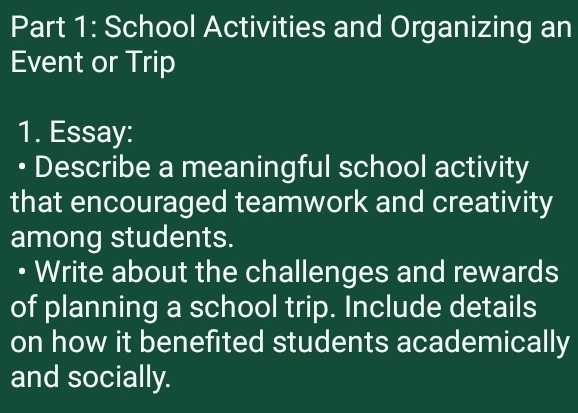 School Activities and Organizing an 
Event or Trip 
1. Essay: 
• Describe a meaningful school activity 
that encouraged teamwork and creativity 
among students. 
• Write about the challenges and rewards 
of planning a school trip. Include details 
on how it benefited students academically 
and socially.