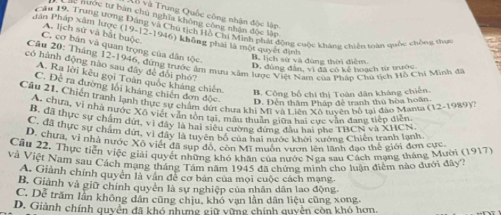 Vô và Trung Quốc công nhận độc lập.
D Các nước tư bản chủ nghĩa không công nhân độc lập
Câu 19. Trung ương Đáng và Chủ tịch Hồ Chi Minh phát động cuộc kháng chiến toàn quốc chống thực
A. lịch sử và bắt buộc,
Pân Pháp xâm lược (19-12-1946) không phải là một quyết định
C. cơ bản và quan trọng của dân tộc.
B. lịch sử và đùng thời điễm.
Câu 20: Tháng 12-1946, đứng trước âm mưu xâm lược Việt Năm của Pháp Chu tịch Hồ Chi Minh đã
có hành động nào sau đây để đổi phó?
D. đúng đẫn, vì đã có kể hoạch từ trước.
A. Ra lời kêu gọi Toàn quốc kháng chiến.
C. Đề ra dường lối kháng chiến đơn độc. D. Đến thăm Pháp đễ tranh thủ hòa hoãn.
B, Cộng bố chỉ thị Toàn dân kháng chiến.
Câu 21. Chiến tranh lạnh thực sự chấm dứt chưa khi Mĩ và Liên Xô tuyên bố tại đảo Manta (12-1989)?
A. chưa, vì nhà nước Xô viết vận tôn tại, mâu thuần giữa hai cực vẫn đang tiếp diễn.
B. đã thực sự chấm dứt, vì đây là hai siêu cường đứng đầu hai bhe TBCN và XHCN.
C. đã thực sự chấm dứt, vì đây là tuyên bố của hai nước khởi xướng Chiến tranh lạnh
D. chưa, vì nhà nước Xô viết đã sụp đồ, còn Mĩ muốn vươn lên lãnh đạo thế giới đơn cực
Câu 22. Thực tiễn việc giải quyết những khó khăn của nước Nga sau Cách mạng tháng Mười (1917)
Và Việt Nam sau Cách mạng tháng Tám năm 1945 đã chứng minh cho luận điểm nào dưới đây?
A. Giành chính quyển là vân đễ cơ bản của mọi cuộc cách mạng.
B. Giành và giữ chính quyền là sự nghiệp của nhân dân lao động.
C. Dễ trăm lần không dân cũng chịu, khó vạn lần dân liệu cũng xong.
D. Giành chính quyền đã khó nhưng giữ vừng chính quyền còn khó hơn.