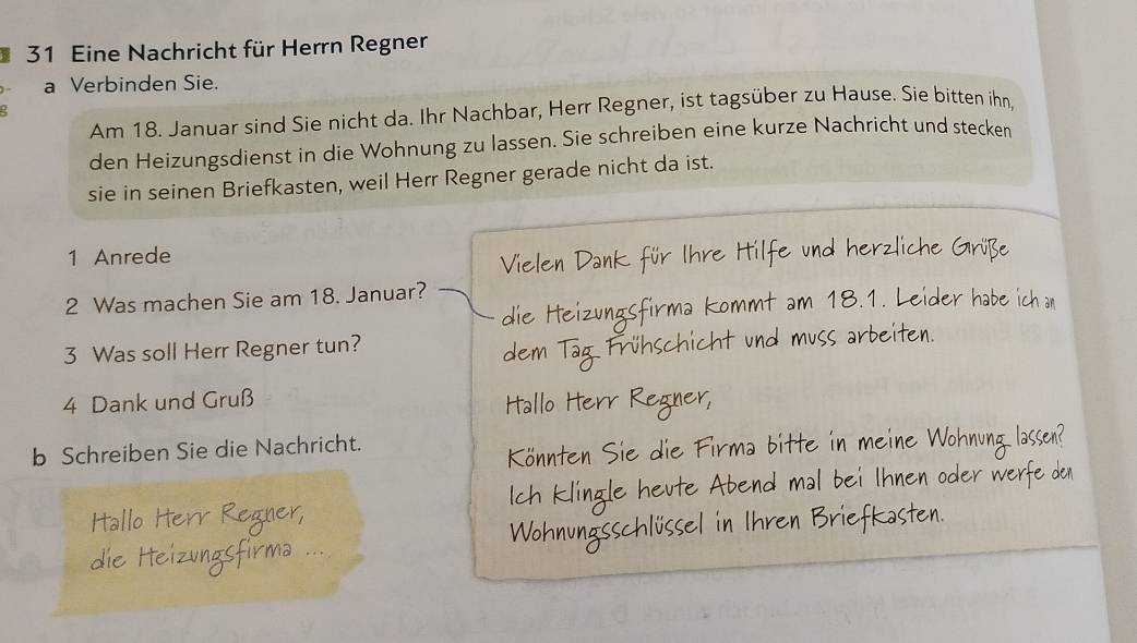 Eine Nachricht für Herrn Regner 
a Verbinden Sie. 
Am 18. Januar sind Sie nicht da. Ihr Nachbar, Herr Regner, ist tagsüber zu Hause. Sie bitten ihn, 
den Heizungsdienst in die Wohnung zu lassen. Sie schreiben eine kurze Nachricht und stecken 
sie in seinen Briefkasten, weil Herr Regner gerade nicht da ist. 
1 Anrede 
2 Was machen Sie am 18. Januar? 18.1. Leider habe 

3 Was soll Herr Regner tun?
4 Dank und Gruß 
b Schreiben Sie die Nachricht. 
b i