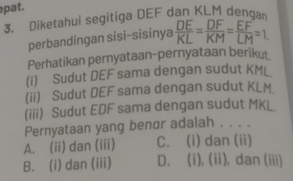 pat.
3. Diketahui segitiga DEF dan KLM dengan
perbandingan sisi-sisinya  DE/KL = DF/KM = EF/LM =1, 
Perhatikan pernyataan-pernyataan berikut
(i) Sudut DEF sama dengan sudut KML.
(ii) Sudut DEF sama dengan sudut KLM.
(iii) Sudut EDF sama dengan sudut MKL.
Pernyataan yang benαr adalah . . . .
A. (ii) dan (iii) C. (i) dan (ii)
B. (i) dan (iii) D. (i), ii ), dan (iii)