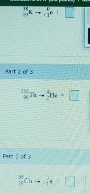 _(19)^(38)Kto beginarrayr 0 +1endarray e+□
Part 2 of 3
_(90)^(232)Thto _2^4He+□
Part 3 of 3
_(29)^(66)Cuto _(-1)^0e+□