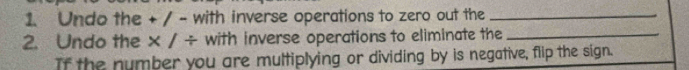 Undo the + / - with inverse operations to zero out the_ 
2. Undo the × / ÷ with inverse operations to eliminate the_ 
If the number you are multiplying or dividing by is negative, flip the sign.