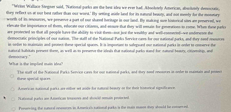 “Writer Wallace Stegner said, 'National parks are the best idea we ever had. Absolutely American, absolutely democratic,
they reflect us at our best rather than our worst.' By setting aside land for its natural beauty, and not merely for the monetary
worth of its resources, we preserve a part of our shared heritage in our land. By making sure historical sites are preserved, we
elevate the importance of them, educate our citizens, and ensure that they will remain for generations to come. When these parks
are protected so that all people have the ability to visit them--not just the wealthy and well-connected--we underscore the
democratic principles of our nation. The staff of the National Parks Service cares for our national parks, and they need resources
in order to maintain and protect these special spaces. It is important to safeguard our national parks in order to conserve the
natural habitats present there, as well as to preserve the ideals that national parks stand for: natural beauty, citizenship, and
democracy."
What is the implied main idea?
The staff of the National Parks Service cares for our national parks, and they need resources in order to maintain and protect
these special spaces
American national parks are either set aside for natural beauty or for their historical significance.
National parks are American treasures and should remain protected.
Preserving the natural resources in America's national parks is the main reason they should be conserved.