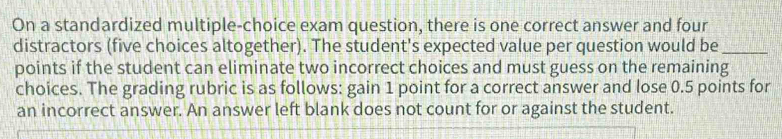 On a standardized multiple-choice exam question, there is one correct answer and four 
distractors (five choices altogether). The student's expected value per question would be_ 
points if the student can eliminate two incorrect choices and must guess on the remaining 
choices. The grading rubric is as follows: gain 1 point for a correct answer and lose 0.5 points for 
an incorrect answer. An answer left blank does not count for or against the student.