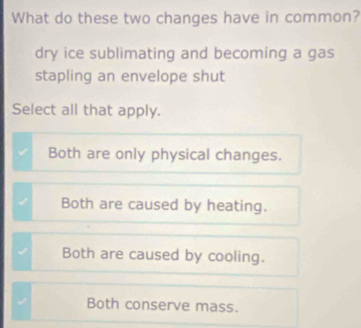 What do these two changes have in common?
dry ice sublimating and becoming a gas
stapling an envelope shut
Select all that apply.
Both are only physical changes.
Both are caused by heating.
Both are caused by cooling.
√ Both conserve mass.