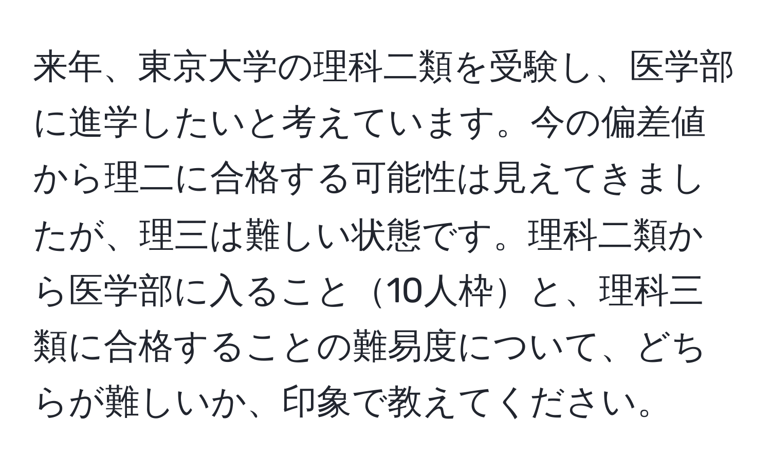 来年、東京大学の理科二類を受験し、医学部に進学したいと考えています。今の偏差値から理二に合格する可能性は見えてきましたが、理三は難しい状態です。理科二類から医学部に入ること10人枠と、理科三類に合格することの難易度について、どちらが難しいか、印象で教えてください。