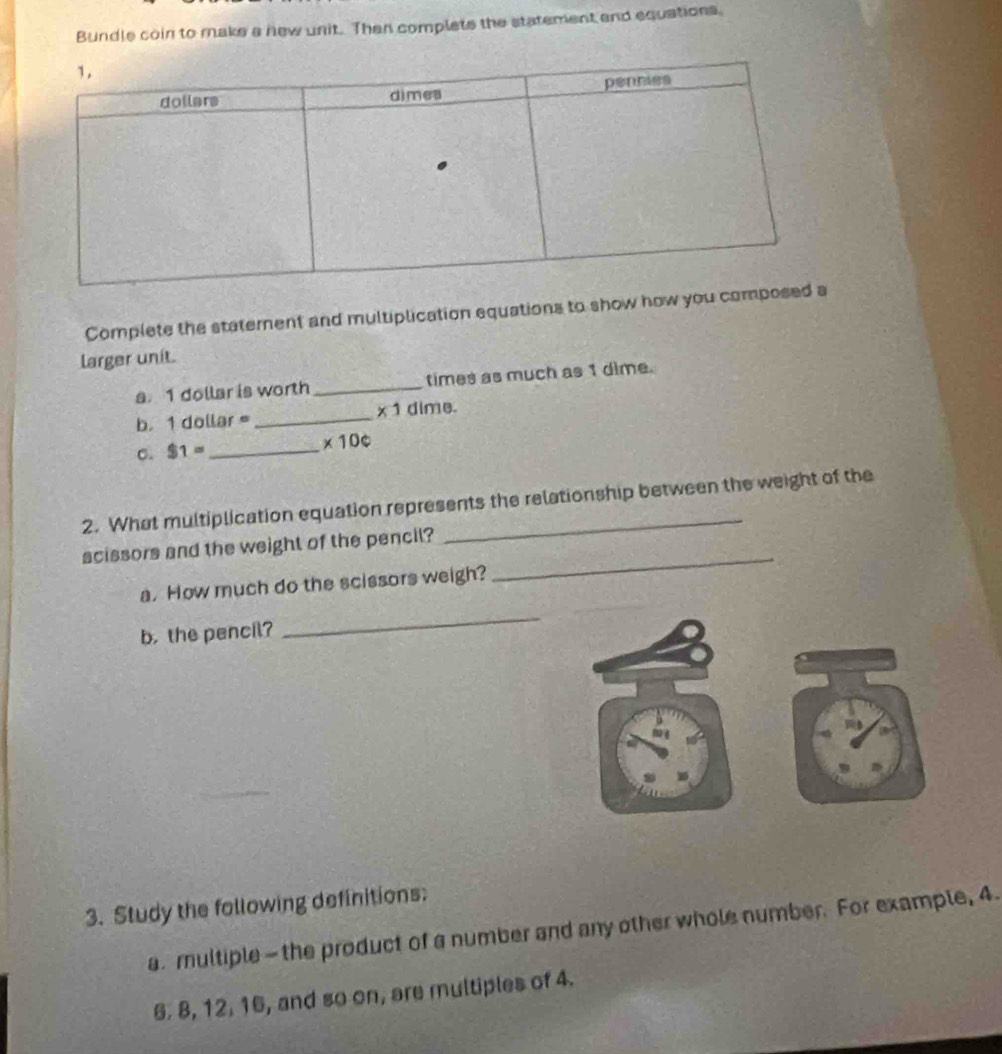 Bundle coin to make a new unit. Then complets the statement and equations. 
Complete the statement and multiplication equations to show how you co 
larger unit. 
a 1 dollar is worth _times as much as 1 dime. 
b. 1 dollar _ * 1 dime. 
C. $1= _
* 10c
2. What multiplication equation represents the relationship between the weight of the 
scissors and the weight of the pencil? 
a. How much do the scissors weigh? 
_ 
b. the pencil? 
_ 
3. Study the following definitions: 
a. multiple— the product of a number and any other whole number. For example, 4. 
6. 8, 12. 16, and so on, are multiples of 4.