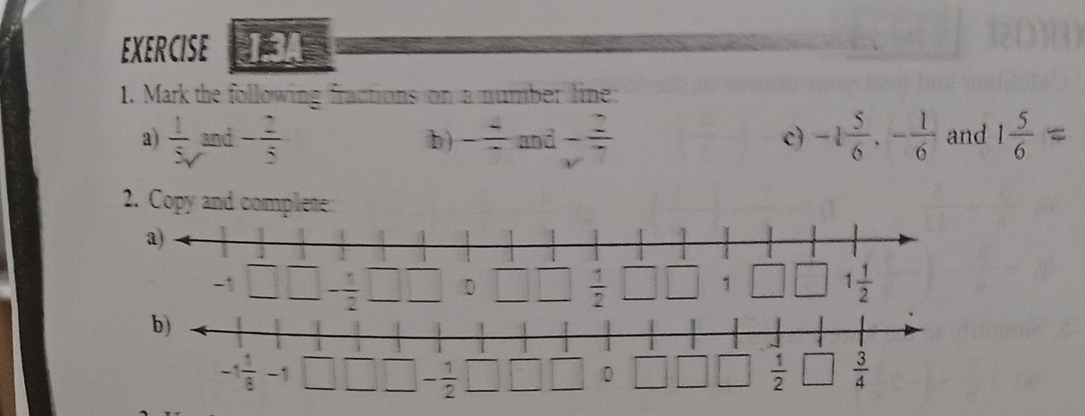 EXERCISE 1.3A
1. Mark the following fractions on a number line:
a)  1/5  and - 2/5  b ) - 4/7 and- 2/7  -1 5/6 ,- 1/6  and 1 5/6 
c)
2. Copy and complete: