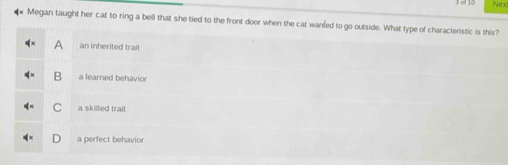 of 10 Nex
Megan taught her cat to ring a bell that she tied to the front door when the cat wanfed to go outside. What type of characteristic is this?
D an inherited trait
B a learned behavior
C a skilled trait
a perfect behavior