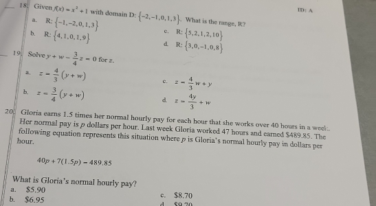 ID: A
_18. Given f(x)=x^2+1 with domain D: -2,-1,0,1,3. What is the range, R?
a. R: -1,-2,0,1,3 c,
b. R: 4,1,0,1,9 R: 5,2,1,2,10
d R: 3,0,-1,0,8
_19. Solve y+w- 3/4 z=0 for z.
a, z= 4/3 (y+w)
c. z= 4/3 w+y
b. z= 3/4 (y+w)
d. z= 4y/3 +w
20. Gloria earns 1.5 times her normal hourly pay for each hour that she works over 40 hours in a weel
Her normal pay is p dollars per hour. Last week Gloria worked 47 hours and earned $489.85. The
following equation represents this situation where p is Gloria's normal hourly pay in dollars per
hour.
40p+7(1.5p)=489.85
What is Gloria's normal hourly pay?
a. $5.90
b. $6.95 c. $8.70