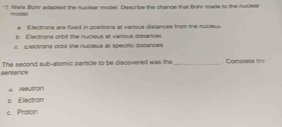 ?. Niels Bohr adapted the nuclear model. Describe the chanoe that Bohr made to the nuclear
model.
a. Electrons are fixed in positions at various distances from the nucieus
b. Electrons orbit the nucleus at various distances
c. Electrons orbit the nucieus at specific distances
The second sub-atomic particle to be discovered was the_ . Comp l t t
sentence
a. Neutron
b. Electron
c. Proton