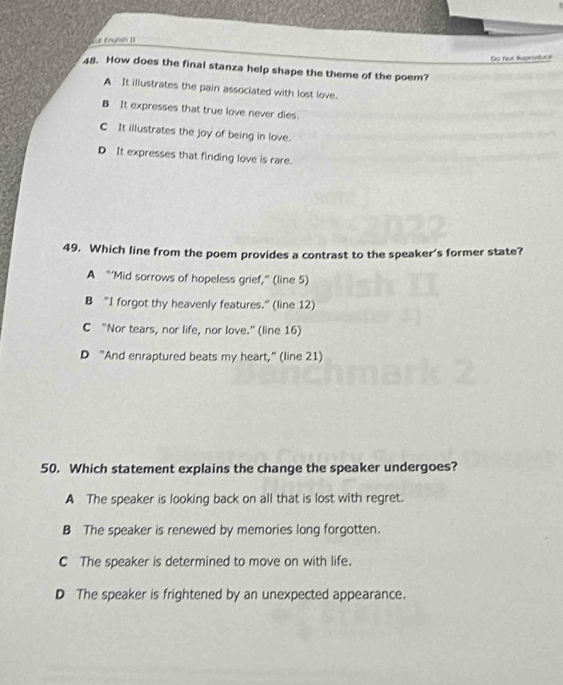 St Kngfish []
Do Not Reprodtuce
48. How does the final stanza help shape the theme of the poem?
A It illustrates the pain associated with lost love.
B It expresses that true love never dies.
C It illustrates the joy of being in love.
D It expresses that finding love is rare.
49. Which line from the poem provides a contrast to the speaker's former state?
A “‘Mid sorrows of hopeless grief,” (line 5)
B “I forgot thy heavenly features.” (line 12)
C “Nor tears, nor life, nor love.” (line 16)
D “And enraptured beats my heart,” (line 21)
50. Which statement explains the change the speaker undergoes?
A The speaker is looking back on all that is lost with regret.
B The speaker is renewed by memories long forgotten.
C The speaker is determined to move on with life.
D The speaker is frightened by an unexpected appearance.