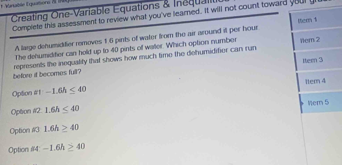 Vanable Equations & l a gi
Creating One-Variable Equations & Inequalil
Complete this assessment to review what you've learned. It will not count toward your gl
Item 1
A large dehumidifier removes 1.6 pints of water from the air around it per hour
The dehumidifier can hold up to 40 pints of water. Which option number
Iter 2
represents the inequality that shows how much time the dehumidifier can run
Item 3
before it becomes full?
Option # 1-1.6h≤ 40 ltem 4
Item 5
Option  11/12  = 1.6h≤ 40
Option #3 1.6h≥ 40
Option #4: -1.6h≥ 40