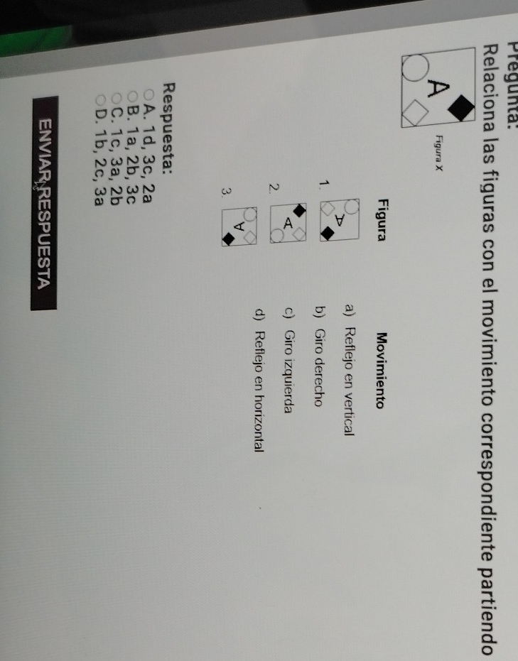 regunta:
Relaciona las figuras con el movimiento correspondiente partiendo
A Figura X
Figura Movimiento
a) Reflejo en vertical
1.
b) Giro derecho
c) Giro izquierda
2.
d) Reflejo en horizontal
V 
3.
Respuesta:
A. 1d, 3c, 2a
B. 1a, 2b, 3c
C. 1c, 3a, 2b
D. 1b, 2c, 3a
ENVIAR RESPUESTA