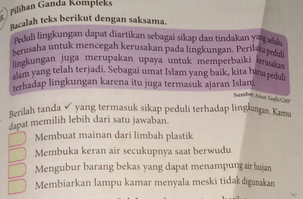 ) Pilihan Ganda Kompleks
Bacalah teks berikut dengan saksama.
Peduli lingkungan dapat diartikan sebagai sikap dan tindakan yang selalu
berusaha untuk mencegah kerusakan pada lingkungan. Perilaku peduli
ingkungan juga merupakan upaya untuk memperbaiki kerusakan
alam yang telah terjadi. Sebagai umat Islam yang baik, kita harus peduli
terhadap lingkungan karena itu juga termasuk ajaran Islam
Sumber: Anwar Taufik/GMP
Berilah tanda ✓ yang termasuk sikap peduli terhadap lingkungan. Kamu
dapat memilih lebih dari satu jawaban.
Membuat mainan dari limbah plastik
Membuka keran air secukupnya saat berwudu
Mengubur barang bekas yang dapat menampung air hujan
Membiarkan lampu kamar menyala meski tidak digunakan