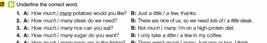 Underline the correct word.
1. A: How much / many potatoes would you like? B: Just a little | a few, thanks.
2. A: How much | many steak do we need? B: There are nine of us, so we need lots of | a little steak.
3. A: How much | many rice can you eat? B: Not much | many. I'm on a high-protein diet.
4. A: How much | many sugar do you want? B: I only take a little | a few in my coffee.
B . There aren't much /