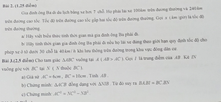 Gia đình ông Ba di du lịch bằng xe hơi 7 chỗ. Họ phải lái xe 100km trên đường thường và 240 km
trên đường cao tốc. Tốc độ trên đường cao tốc gấp hai tốc độ trên đường thường. Gọi x ( km /giờ) là tốc độ 
trên đường thường. 
a/ Hãy viết biểu thức tính thời gian mà gia đình ông Ba phải đi. 
b/ Hãy tính thời gian gia đình ông Ba phải đi nều họ lái xe đúng theo giới hạn quy định tốc độ cho 
phép xe ô tô dưới 30 chỗ là 40km / h khi lưu thông trên đường trong khu vực đông dân cư. 
Bài 3.(2,5 điểm) Cho tam giác △ ABC vuông tại A(AB>AC). Gọi / là trung điểm của AB. Kê IN 
vuông góc với BC tại N ( N thuộc BC ). 
a) Giả sử AC=6cm, BC=10cm , Tinh . AB. 
b) Chứng minh: △ ACB đồng đạng với △ NIB. Từ đó suy ra BA.BI=BC. .BN 
c) Chứng minh: AC^2=NC^2-NB^2.