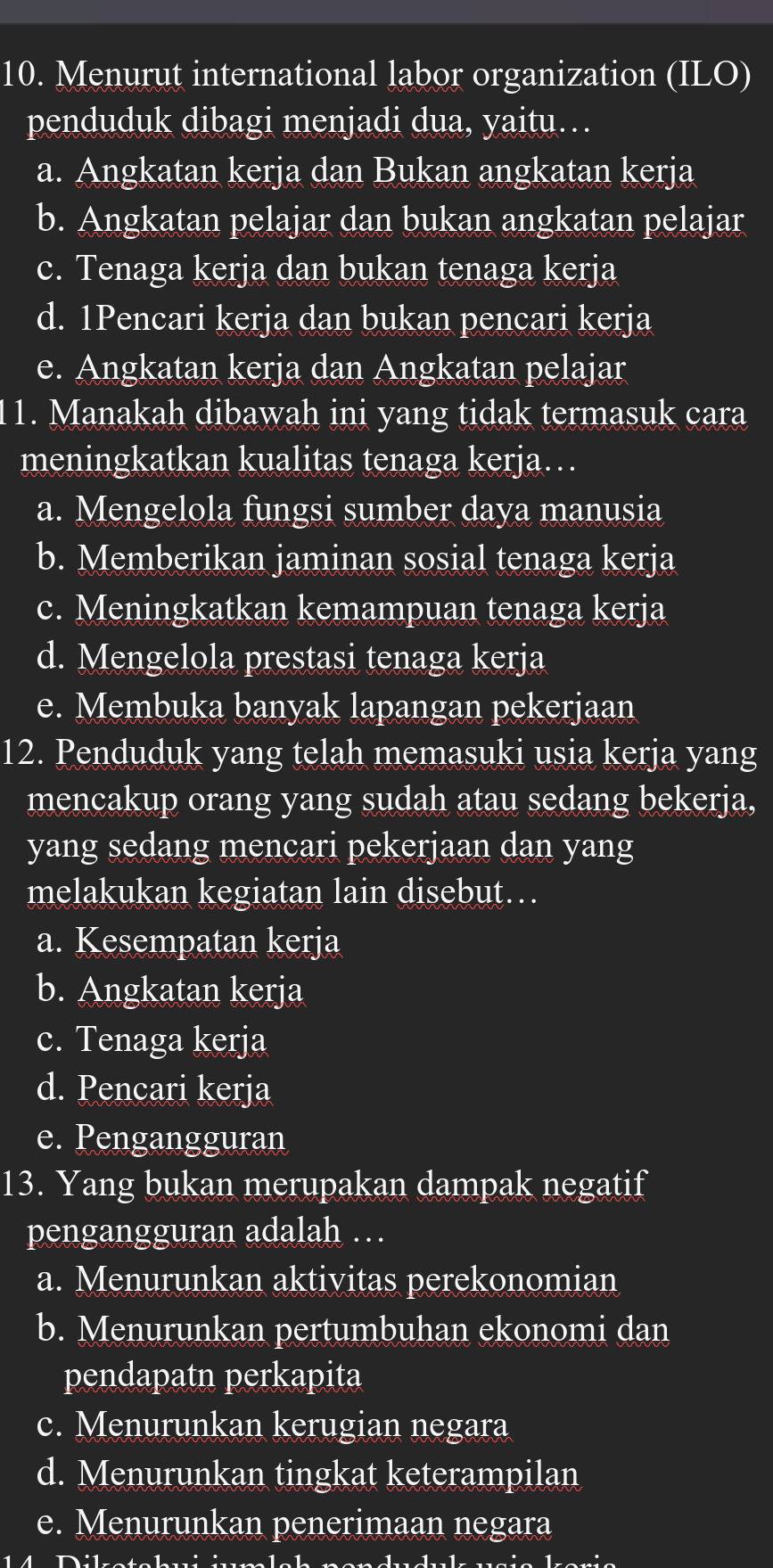 Menurut international labor organization (ILO)
penduduk dibagi menjadi dua, yaitu…
a. Angkatan kerja dan Bukan angkatan kerja
b. Angkatan pelajar dan bukan angkatan pelajar
c. Tenaga kerja dan bukan tenaga kerja
d. 1Pencari kerja dan bukan pencari kerja
e. Angkatan kerja dan Angkatan pelajar
11. Manakah dibawah ini yang tidak termasuk cara
meningkatkan kualitas tenaga kerja…
a. Mengelola fungsi sumber daya manusia
b. Memberikan jaminan sosial tenaga kerja
c. Meningkatkan kemampuan tenaga kerja
d. Mengelola prestasi tenaga kerja
e. Membuka banyak lapangan pekerjaan
12. Penduduk yang telah memasuki usia kerja yang
mencakup orang yang sudah atau sedang bekerja,
yang sedang mencari pekerjaan dan yang
melakukan kegiatan lain disebut…
a. Kesempatan kerja
b. Angkatan kerja
c. Tenaga kerja
d. Pencari kerja
e. Pengangguran
13. Yang bukan merupakan dampak negatif
pengangguran adalah …
a. Menurunkan aktivitas perekonomian
b. Menurunkan pertumbuhan ekonomi dan
pendapatn perkapita
c. Menurunkan kerugian negara
d. Menurunkan tingkat keterampilan
e. Menurunkan penerimaan negara