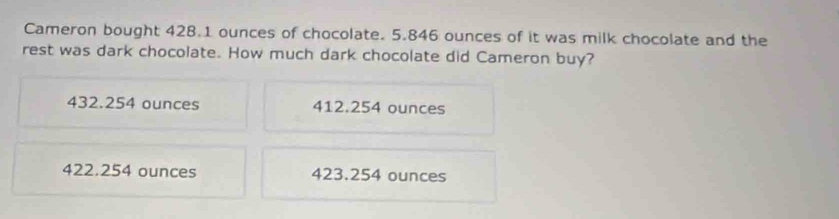 Cameron bought 428.1 ounces of chocolate. 5.846 ounces of it was milk chocolate and the
rest was dark chocolate. How much dark chocolate did Cameron buy?
432.254 ounces 412.254 ounces
422.254 ounces 423.254 ounces