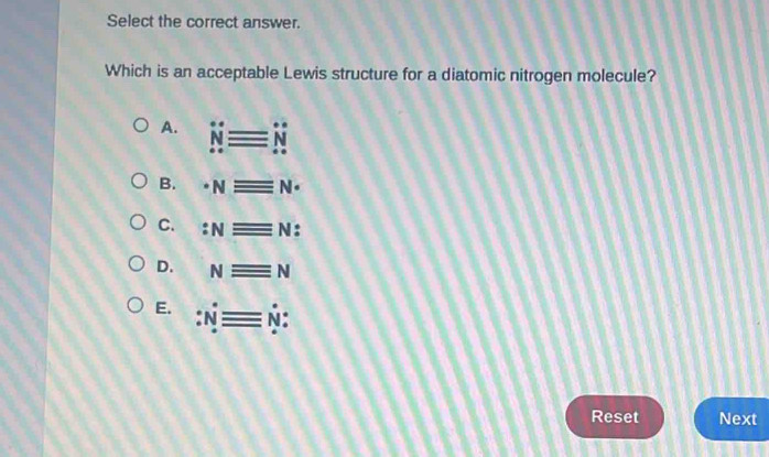 Select the correct answer.
Which is an acceptable Lewis structure for a diatomic nitrogen molecule?
A. Nequiv N
B. · Nequiv N·
C. :Nequiv N :
D. Nequiv N
E. :Nequiv N : 
Reset Next