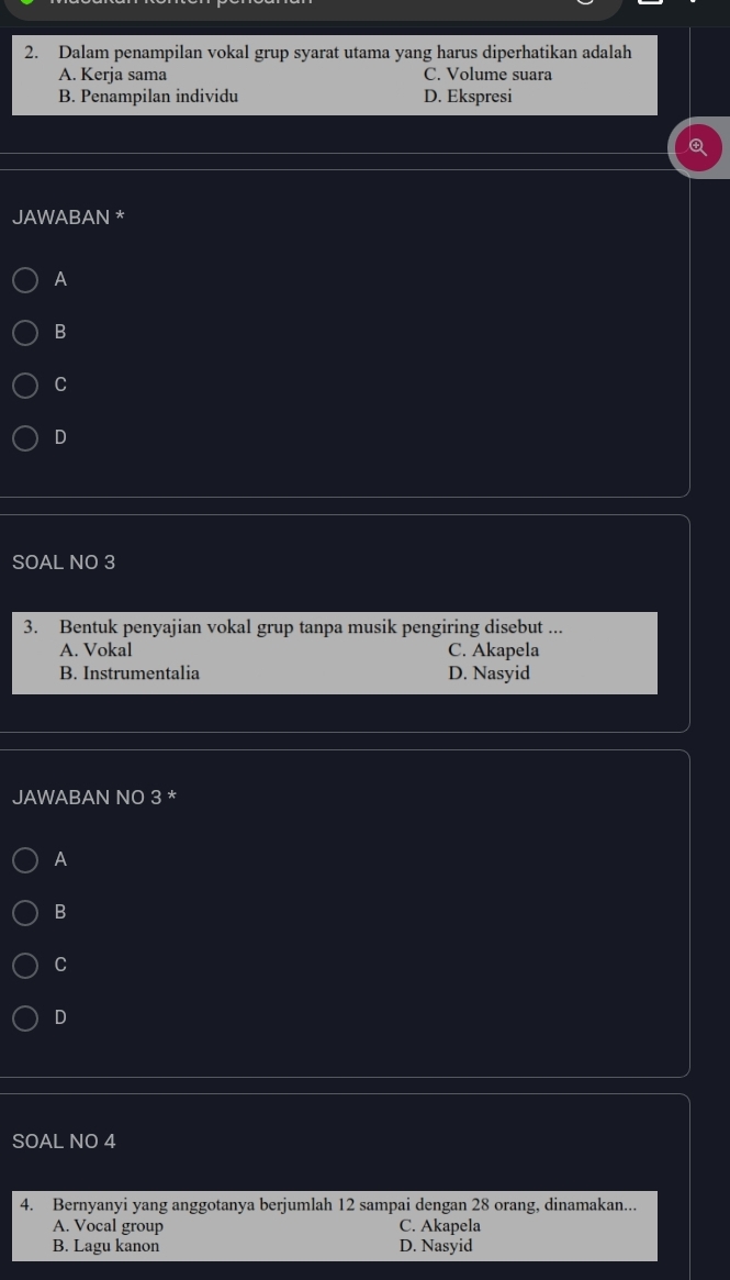 Dalam penampilan vokal grup syarat utama yang harus diperhatikan adalah
A. Kerja sama C. Volume suara
B. Penampilan individu D. Ekspresi
JAWABAN *
A
B
C
D
SOAL NO 3
3. Bentuk penyajian vokal grup tanpa musik pengiring disebut ...
A. Vokal C. Akapela
B. Instrumentalia D. Nasyid
JAWABAN NO 3 *
A
B
C
D
SOAL NO 4
4. Bernyanyi yang anggotanya berjumlah 12 sampai dengan 28 orang, dinamakan...
A. Vocal group C. Akapela
B. Lagu kanon D. Nasyid
