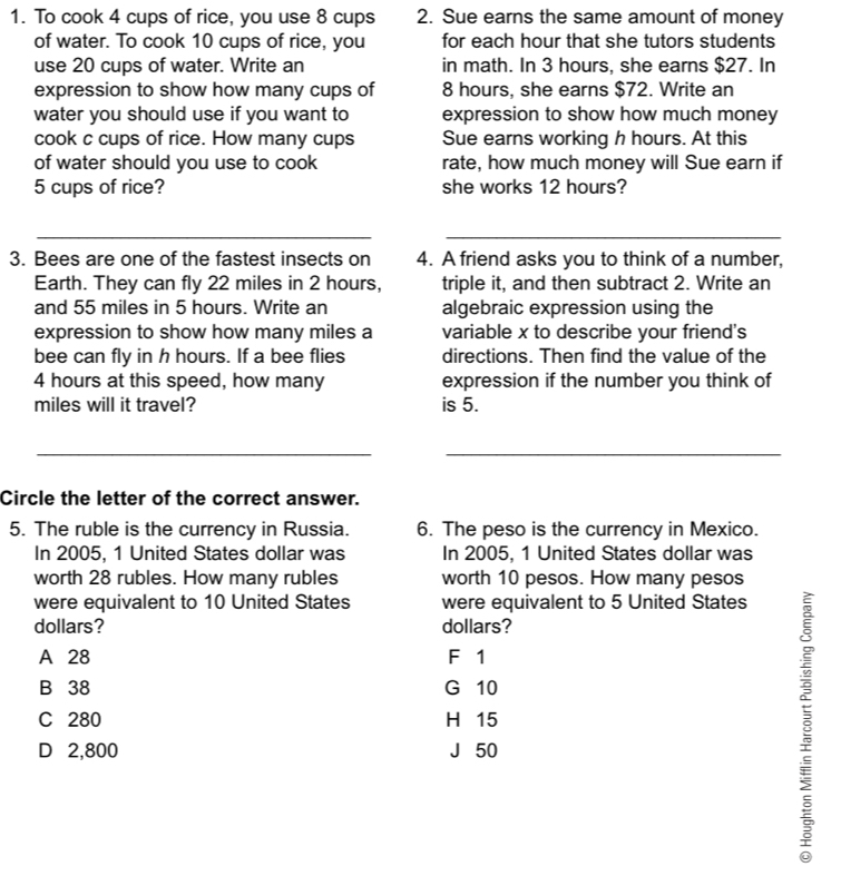 To cook 4 cups of rice, you use 8 cups 2. Sue earns the same amount of money
of water. To cook 10 cups of rice, you for each hour that she tutors students
use 20 cups of water. Write an in math. In 3 hours, she earns $27. In
expression to show how many cups of 8 hours, she earns $72. Write an
water you should use if you want to expression to show how much money
cook c cups of rice. How many cups Sue earns working h hours. At this
of water should you use to cook rate, how much money will Sue earn if
5 cups of rice? she works 12 hours?
__
3. Bees are one of the fastest insects on 4. A friend asks you to think of a number,
Earth. They can fly 22 miles in 2 hours, triple it, and then subtract 2. Write an
and 55 miles in 5 hours. Write an algebraic expression using the
expression to show how many miles a variable x to describe your friend's
bee can fly in h hours. If a bee flies directions. Then find the value of the
4 hours at this speed, how many expression if the number you think of
miles will it travel? is 5.
_
_
Circle the letter of the correct answer.
5. The ruble is the currency in Russia. 6. The peso is the currency in Mexico.
In 2005, 1 United States dollar was In 2005, 1 United States dollar was
worth 28 rubles. How many rubles worth 10 pesos. How many pesos
were equivalent to 10 United States were equivalent to 5 United States
dollars? dollars?
A 28 F 1
B 38 G 10
C 280 H 15
D 2,800 J 50
ξ