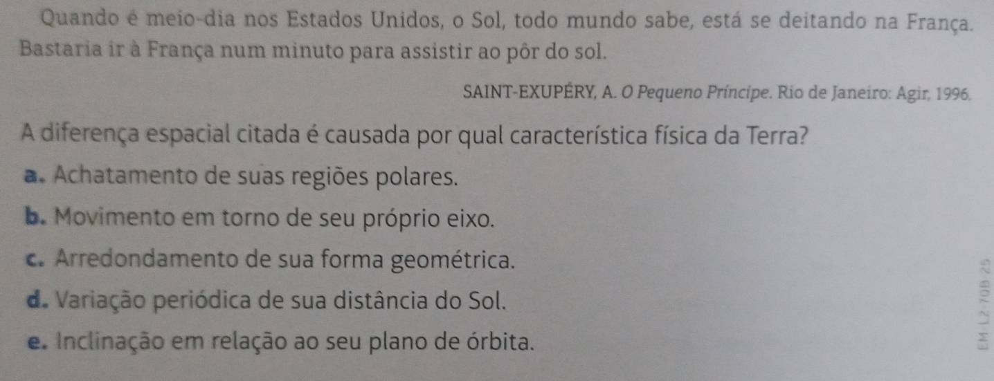 Quando é meio-dia nos Estados Unidos, o Sol, todo mundo sabe, está se deitando na França.
Bastaria ir à França num minuto para assistir ao pôr do sol.
SAINT-EXUPÉRY, A. O Pequeno Príncípe. Rio de Janeiro: Agir, 1996.
A diferença espacial citada é causada por qual característica física da Terra?
a. Achatamento de suas regiões polares.
b. Movimento em torno de seu próprio eixo.
c. Arredondamento de sua forma geométrica.
de Variação periódica de sua distância do Sol.
e Inclinação em relação ao seu plano de órbita.
: