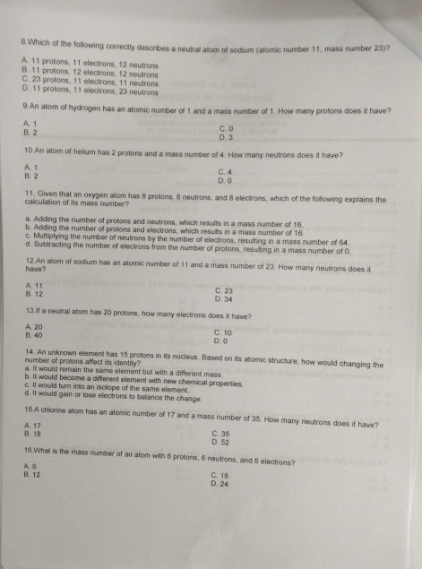 Which of the following correctly describes a neutral atom of sodium (atomic number 11, mass number 23)?
A. 11 protons, 11 electrons, 12 neutrons
B. 11 protons, 12 electrons, 12 neutrons
C. 23 protons, 11 electrons, 11 neutrons
D. 11 protons, 11 electrons, 23 neutrons
9.An atom of hydrogen has an atomic number of 1 and a mass number of 1. How many protons does it have?
A. 1 B. 2
C. 0 D. 3
10.An atom of helium has 2 protons and a mass number of 4. How many neutrons does it have?
B. 2 A. 1
C. 4
D. 0
11. Given that an oxygen atom has 8 protons, 8 neutrons, and 8 electrons, which of the following explains the
calculation of itts mass number?
a. Adding the number of protons and neutrons, which results in a mass number of 16.
b. Adding the number of protons and electrons, which results in a mass number of 16
c. Multiplying the number of neutrons by the number of electrons, resulting in a mass number of 64.
d. Subtracting the number of electrons from the number of protons, resuiting in a mass number of 0.
have  ? 12.An alom of sodium has an atomic number of 11 and a mass number of 23. How many neutrons does it
A. 11
B. 12 D.34 C. 23
13.If a neutiral atom has 20 protons, how many electrons does it have?
B. 40 A. 20 C. 10
D. (
14. An unknown element has 15 protons in its nucleus. Based on its atomic structure, how would changing the
number of protons affect its identity?
a ill would remain the same element but with a different mass.
b. It would become a different element with new chemical properties.
c. It would turn into an isolope of the same element
d. It would gain or lose electrons to beliance the change.
15.A chlorine atom has an alomic number of 17 and a mass number of 35. How many neutrons does it have?
C. 35
B. 18 A. 17 D. 52
16.What is the mass number of an atom with 6 protons, 6 neutrons, and 6 electrons?
B. 12 A. 6
D. 24 C. 18