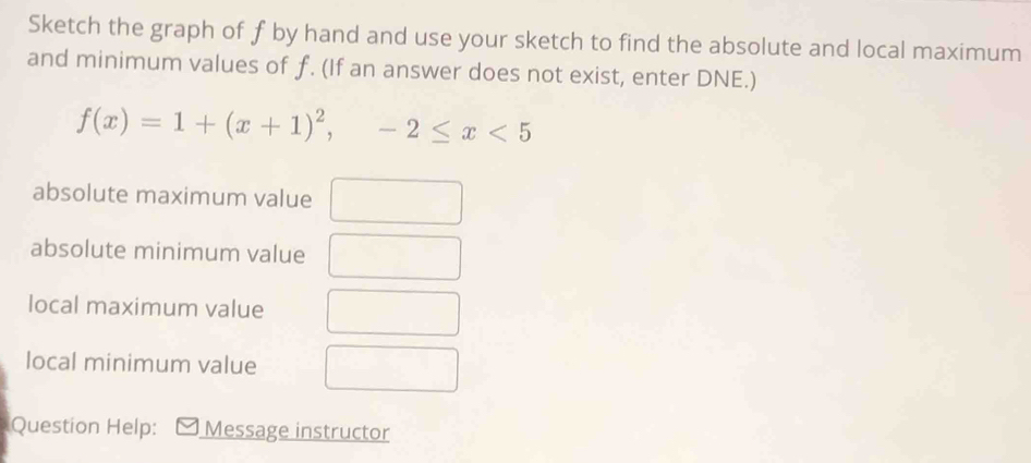 Sketch the graph of f by hand and use your sketch to find the absolute and local maximum 
and minimum values of f. (If an answer does not exist, enter DNE.)
f(x)=1+(x+1)^2, -2≤ x<5</tex> 
absolute maximum value^ 
absolute minimum value 
local maximum value 
local minimum value 
Question Help: Message instructor